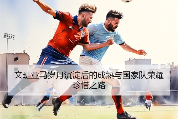 文班亚马岁月沉淀后的成熟与国家队荣耀珍惜之路